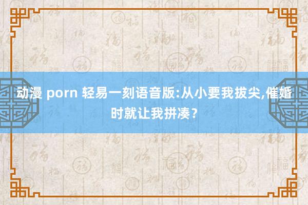 动漫 porn 轻易一刻语音版:从小要我拔尖，催婚时就让我拼凑？