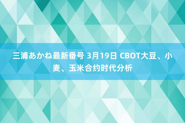 三浦あかね最新番号 3月19日 CBOT大豆、小麦、玉米合约时代分析