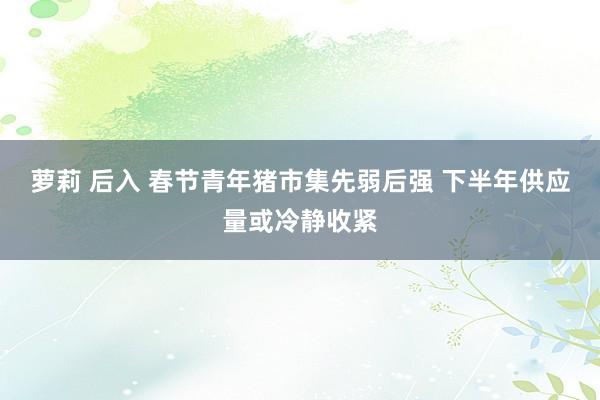 萝莉 后入 春节青年猪市集先弱后强 下半年供应量或冷静收紧