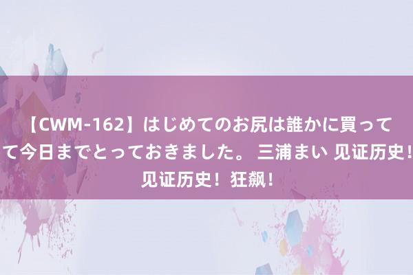 【CWM-162】はじめてのお尻は誰かに買って欲しくて今日までとっておきました。 三浦まい 见证历史！狂飙！