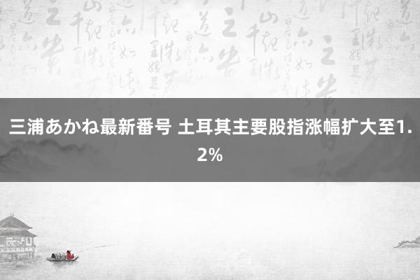 三浦あかね最新番号 土耳其主要股指涨幅扩大至1.2%