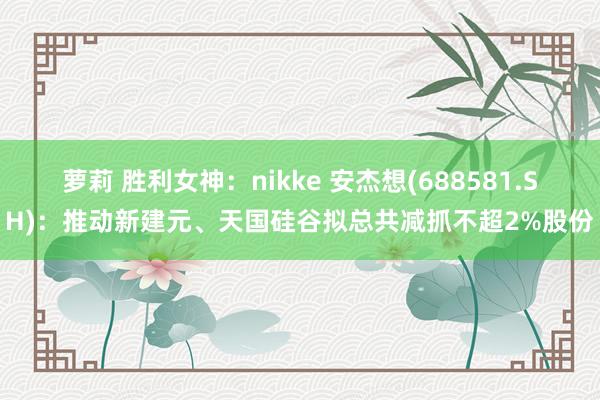 萝莉 胜利女神：nikke 安杰想(688581.SH)：推动新建元、天国硅谷拟总共减抓不超2%股份