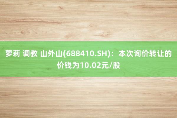 萝莉 调教 山外山(688410.SH)：本次询价转让的价钱为10.02元/股