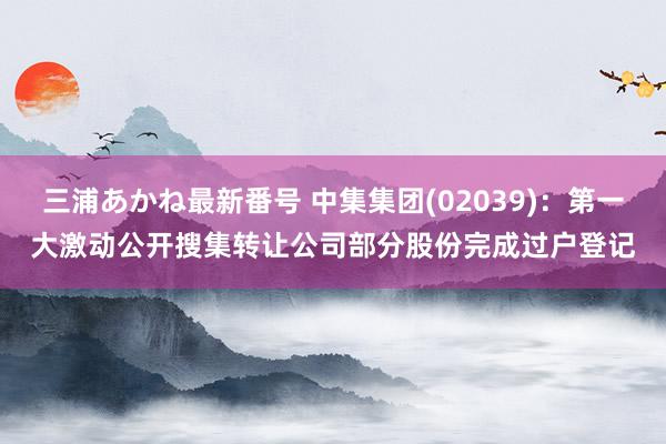 三浦あかね最新番号 中集集团(02039)：第一大激动公开搜集转让公司部分股份完成过户登记