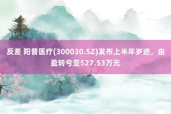 反差 阳普医疗(300030.SZ)发布上半年岁迹，由盈转亏至527.53万元