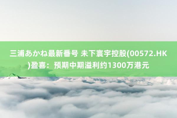 三浦あかね最新番号 未下寰宇控股(00572.HK)盈喜：预期中期溢利约1300万港元