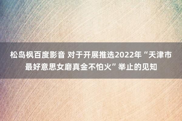 松岛枫百度影音 对于开展推选2022年“天津市最好意思女磨真金不怕火”举止的见知