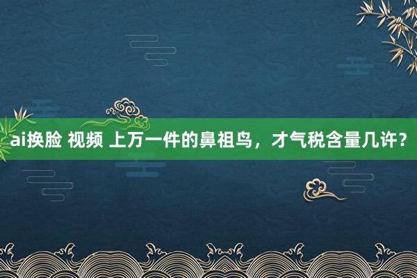 ai换脸 视频 上万一件的鼻祖鸟，才气税含量几许？