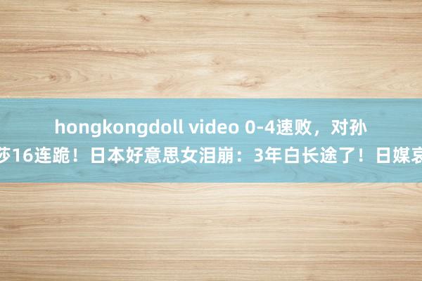 hongkongdoll video 0-4速败，对孙颖莎16连跪！日本好意思女泪崩：3年白长途了！日媒哀叹