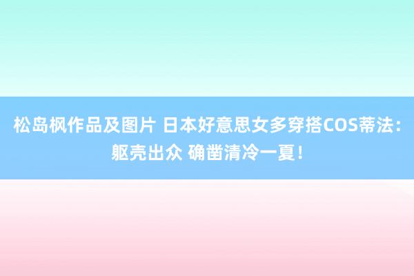 松岛枫作品及图片 日本好意思女多穿搭COS蒂法：躯壳出众 确凿清冷一夏！