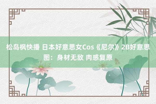 松岛枫快播 日本好意思女Cos《尼尔》2B好意思图：身材无敌 肉感复原