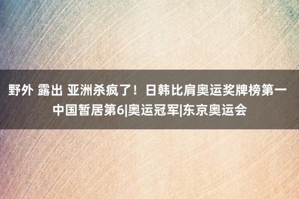 野外 露出 亚洲杀疯了！日韩比肩奥运奖牌榜第一 中国暂居第6|奥运冠军|东京奥运会