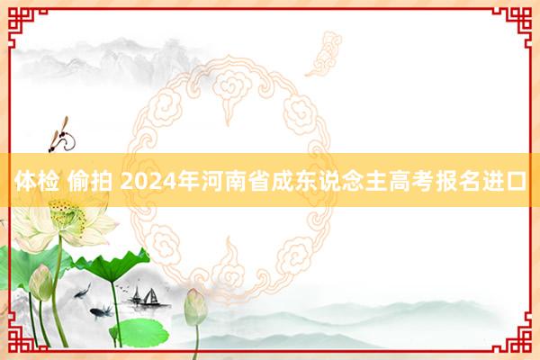 体检 偷拍 2024年河南省成东说念主高考报名进口