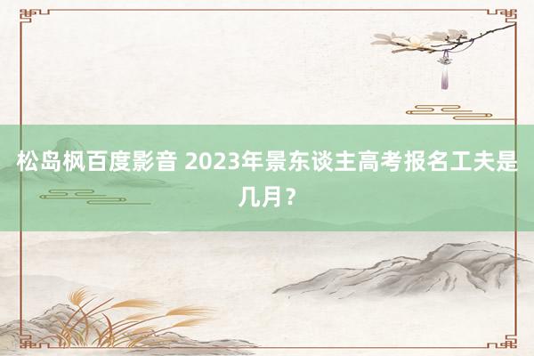 松岛枫百度影音 2023年景东谈主高考报名工夫是几月？