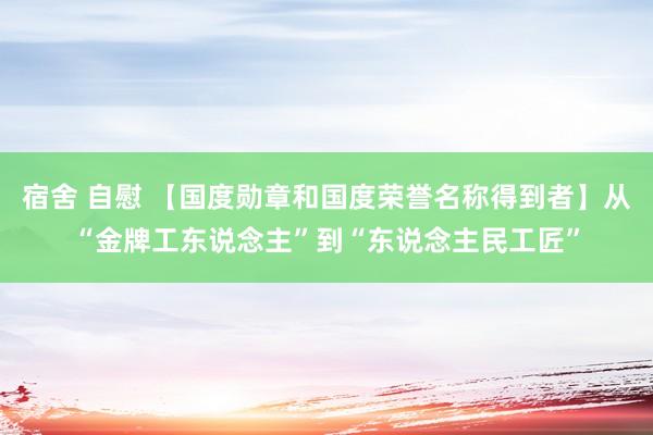 宿舍 自慰 【国度勋章和国度荣誉名称得到者】从“金牌工东说念主”到“东说念主民工匠”