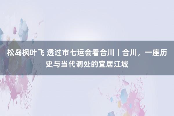 松岛枫叶飞 透过市七运会看合川｜合川，一座历史与当代调处的宜居江城