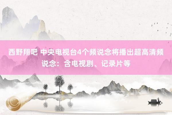 西野翔吧 中央电视台4个频说念将播出超高清频说念：含电视剧、记录片等