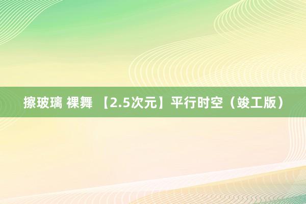 擦玻璃 裸舞 【2.5次元】平行时空（竣工版）